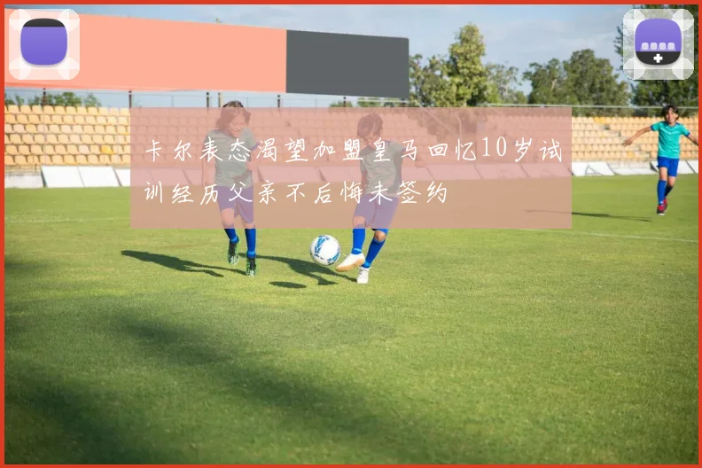卡尔表态渴望加盟皇马回忆10岁试训经历父亲不后悔未签约