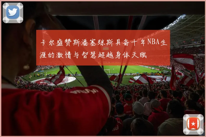 卡尔盛赞斯潘塞琼斯具备十年NBA生涯的激情与智慧超越身体天赋