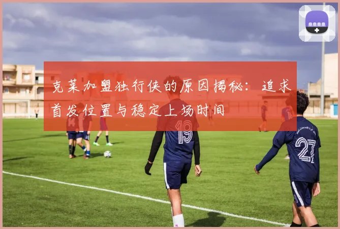 克莱加盟独行侠的原因揭秘：追求首发位置与稳定上场时间