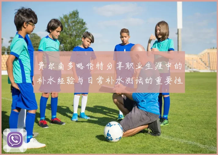 费尔南多略伦特分享职业生涯中的补水经验与日常补水测试的重要性