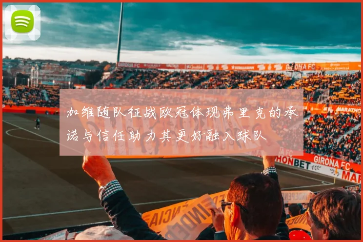 加维随队征战欧冠体现弗里克的承诺与信任助力其更好融入球队