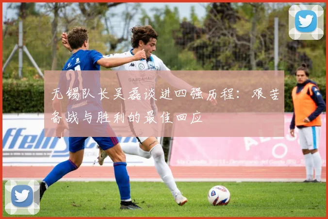 无锡队长吴磊谈进四强历程：艰苦备战与胜利的最佳回应
