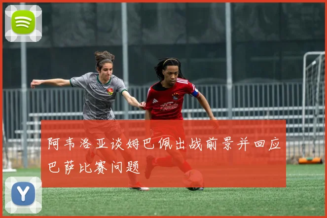阿韦洛亚谈姆巴佩出战前景并回应巴萨比赛问题