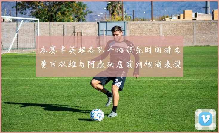 本赛季英超各队平均领先时间排名曼市双雄与阿森纳居前利物浦表现稍逊