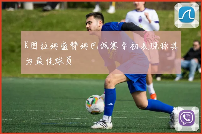 K图拉姆盛赞姆巴佩赛季初表现称其为最佳球员
