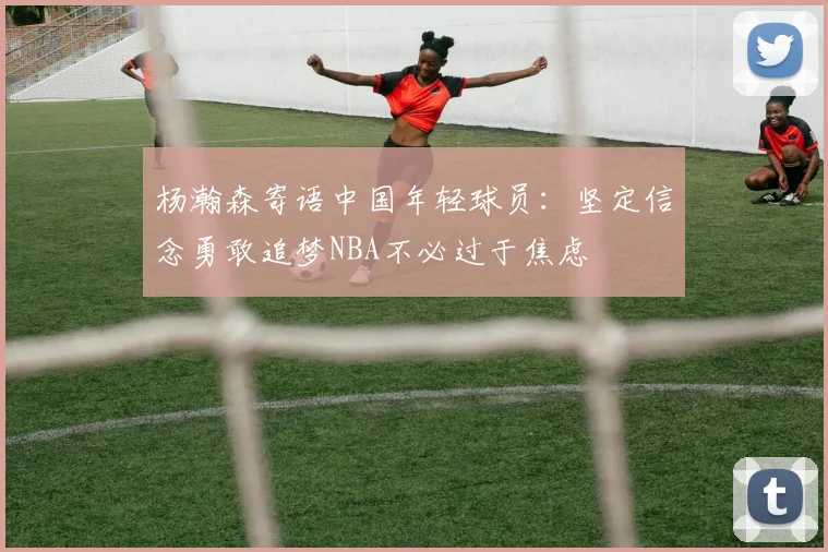 杨瀚森寄语中国年轻球员：坚定信念勇敢追梦NBA不必过于焦虑