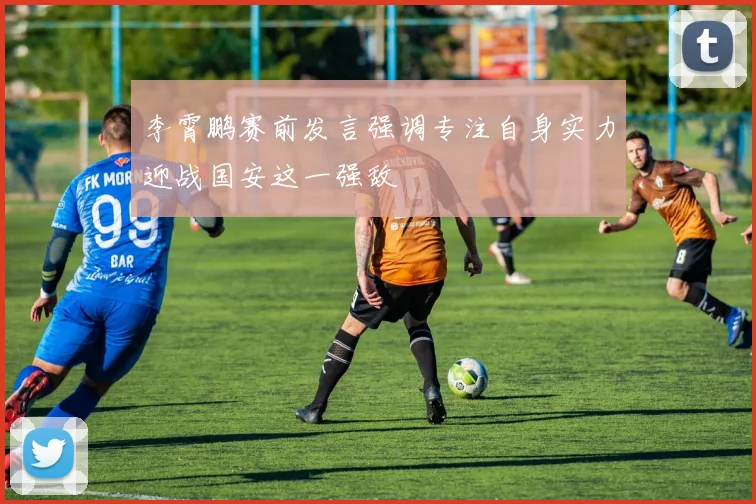 李霄鹏赛前发言强调专注自身实力迎战国安这一强敌