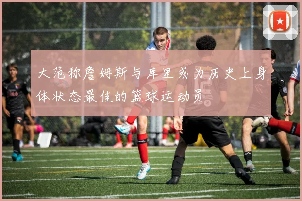 大范称詹姆斯与库里或为历史上身体状态最佳的篮球运动员