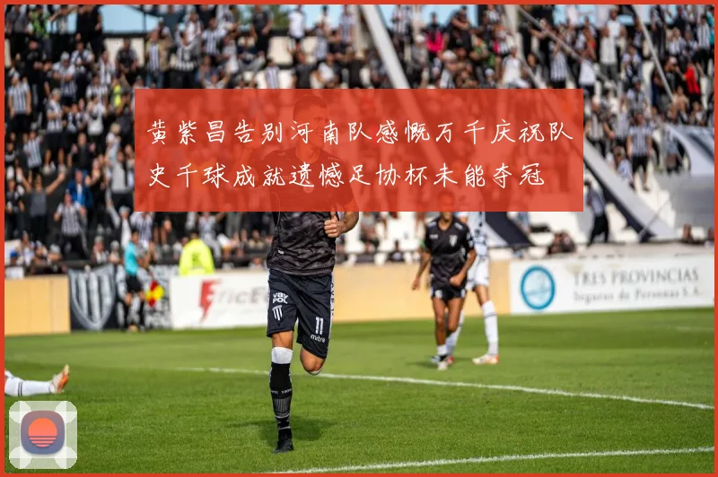 黄紫昌告别河南队感慨万千庆祝队史千球成就遗憾足协杯未能夺冠
