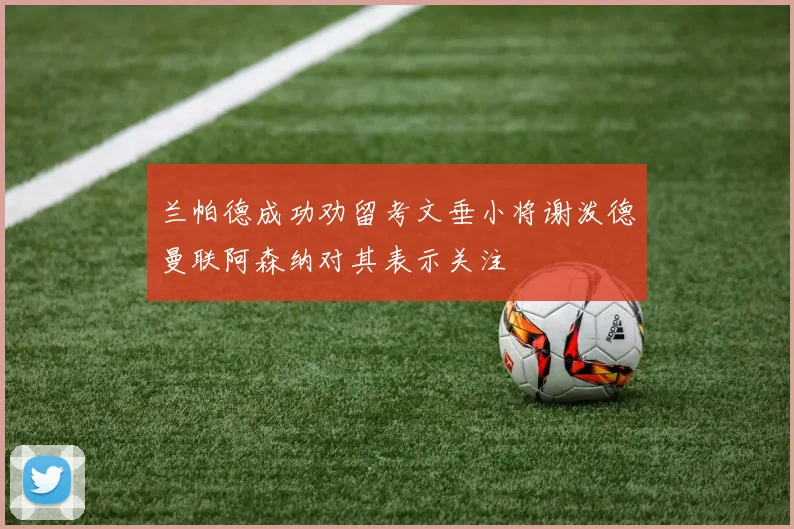 兰帕德成功劝留考文垂小将谢泼德曼联阿森纳对其表示关注