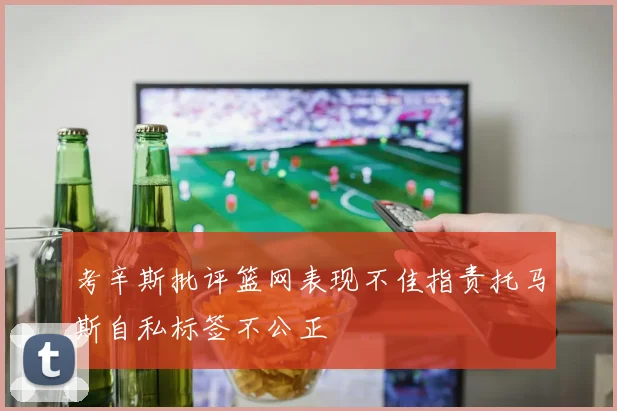 考辛斯批评篮网表现不佳指责托马斯自私标签不公正