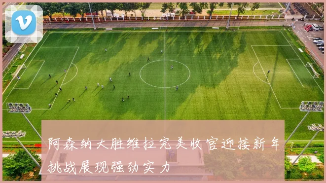 阿森纳大胜维拉完美收官迎接新年挑战展现强劲实力