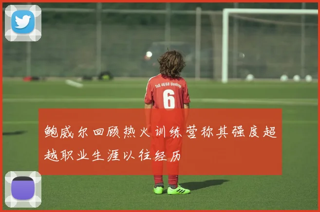 鲍威尔回顾热火训练营称其强度超越职业生涯以往经历