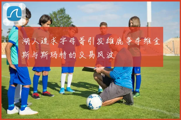 湖人追求字母哥引发雄鹿争夺维金斯与斯玛特的交易风波