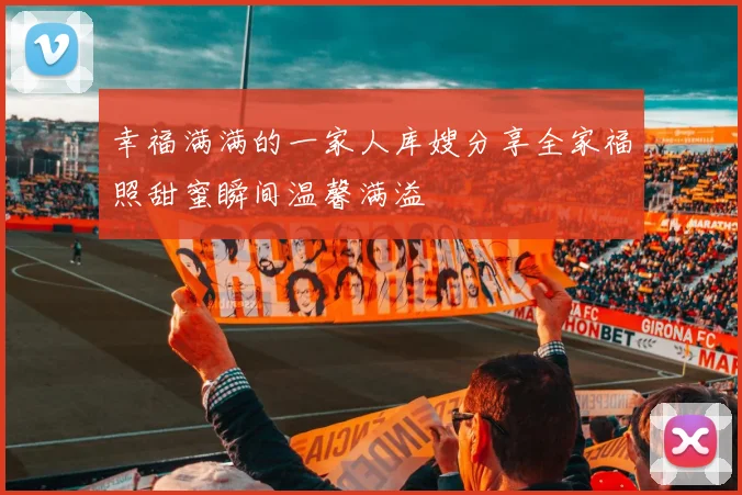 幸福满满的一家人库嫂分享全家福照甜蜜瞬间温馨满溢