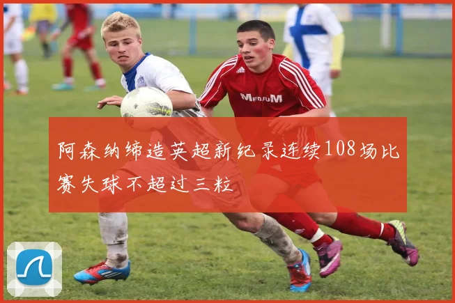 阿森纳缔造英超新纪录连续108场比赛失球不超过三粒