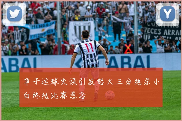 华子运球失误引发怒火三分绝杀小白终结比赛悬念