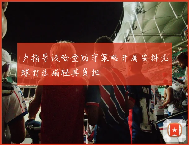 卢指导谈哈登防守策略开局安排无球打法减轻其负担