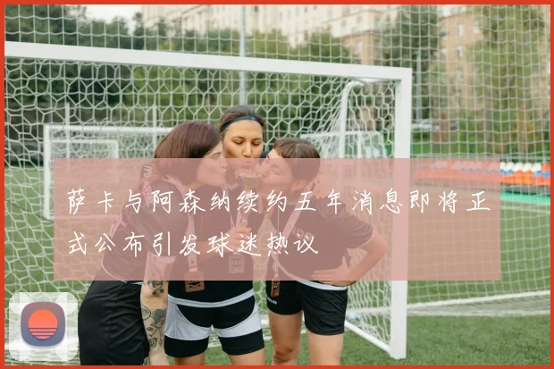 萨卡与阿森纳续约五年消息即将正式公布引发球迷热议