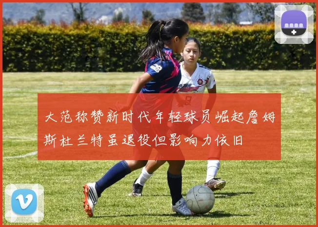 大范称赞新时代年轻球员崛起詹姆斯杜兰特虽退役但影响力依旧
