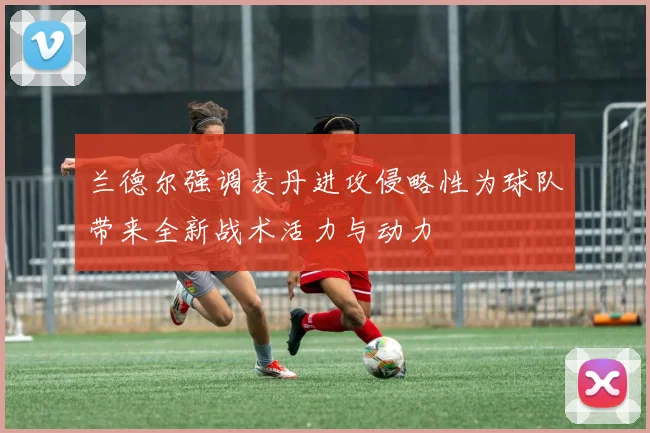 兰德尔强调麦丹进攻侵略性为球队带来全新战术活力与动力
