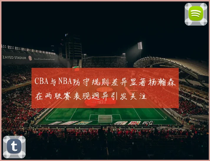 CBA与NBA防守规则差异显著杨瀚森在两联赛表现迥异引发关注