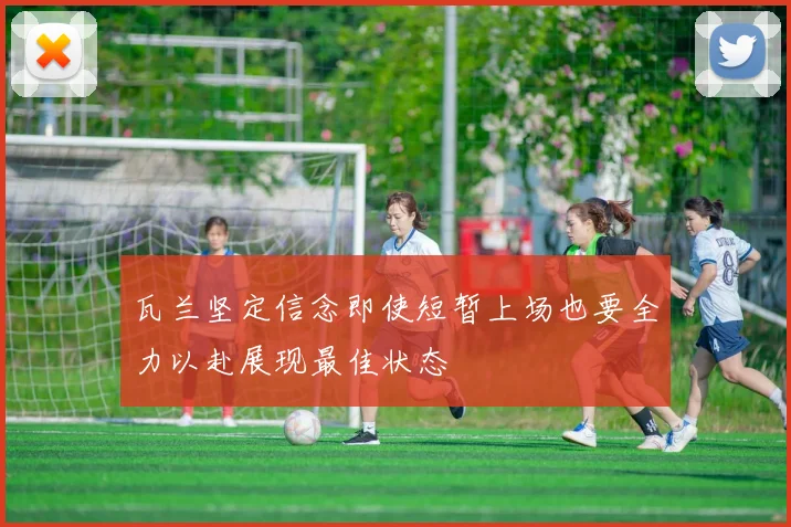 瓦兰坚定信念即使短暂上场也要全力以赴展现最佳状态