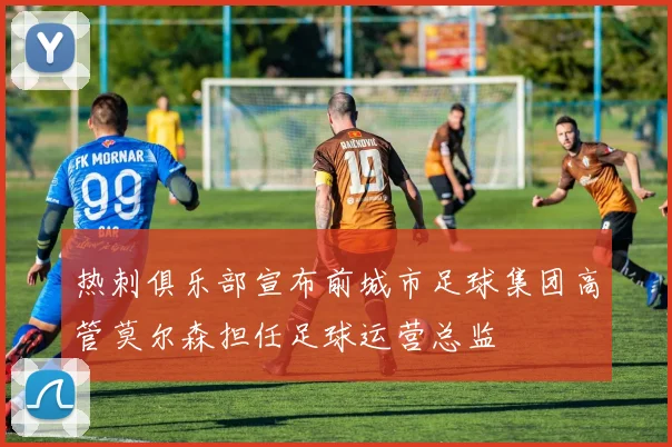 热刺俱乐部宣布前城市足球集团高管莫尔森担任足球运营总监
