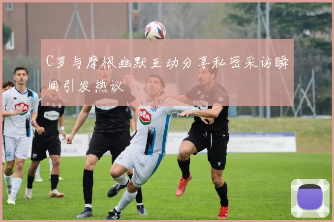 C罗与摩根幽默互动分享私密采访瞬间引发热议
