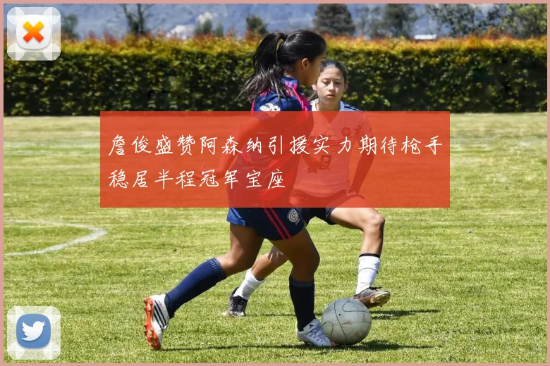 詹俊盛赞阿森纳引援实力期待枪手稳居半程冠军宝座