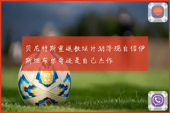 贝尼特斯重返教坛计划浮现自信伊斯坦布尔奇迹是自己杰作