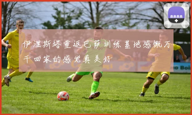 伊涅斯塔重返巴萨训练基地感慨万千回家的感觉真美好