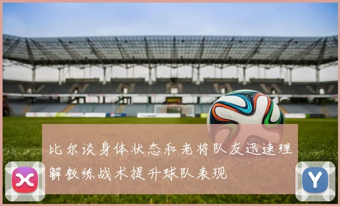 比尔谈身体状态和老将队友迅速理解教练战术提升球队表现