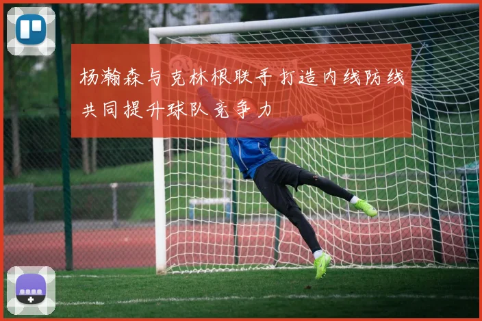 杨瀚森与克林根联手打造内线防线共同提升球队竞争力